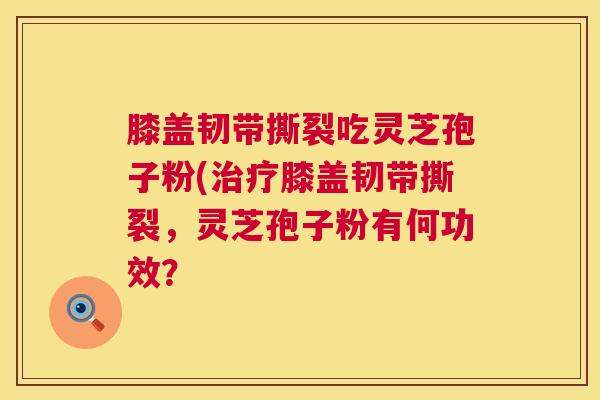 膝盖韧带撕裂吃灵芝孢子粉(治疗膝盖韧带撕裂,灵芝孢子粉有何功效? 第1张 膝盖韧带撕裂吃灵芝孢子粉(治疗膝盖韧带撕裂,灵芝孢子粉有何功效? 第1张