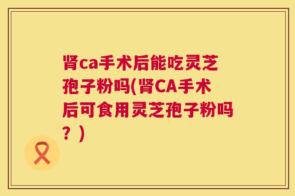 肾ca手术后能吃灵芝孢子粉吗(肾CA手术后可食用灵芝孢子粉吗？)  第1张