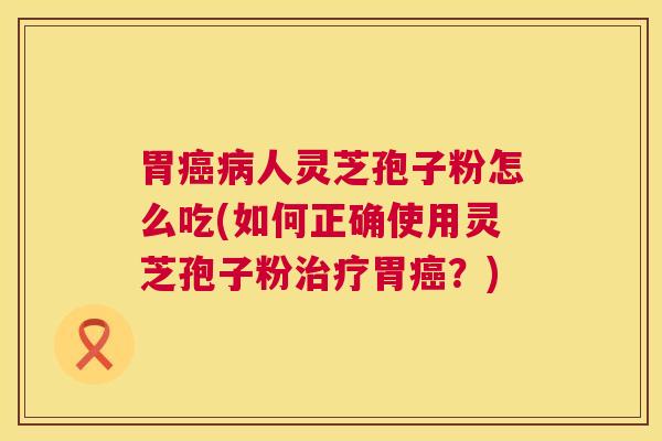 胃癌病人灵芝孢子粉怎么吃(如何正确使用灵芝孢子粉治疗胃癌?) 第1张 胃癌病人灵芝孢子粉怎么吃(如何正确使用灵芝孢子粉治疗胃癌?) 第1张