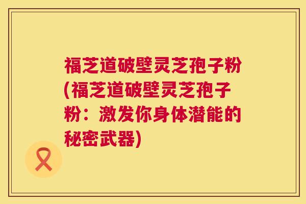 福芝道破壁灵芝孢子粉(福芝道破壁灵芝孢子粉:激发你身体潜能的秘密武器) 第1张 福芝道破壁灵芝孢子粉(福芝道破壁灵芝孢子粉:激发你身体潜能的秘密武器) 第1张
