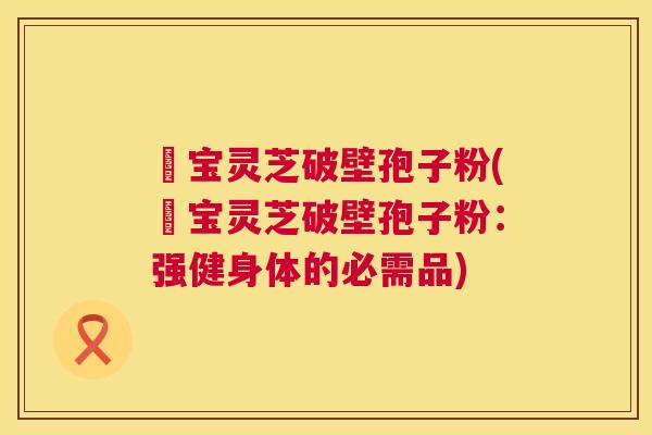 義宝灵芝破壁孢子粉(義宝灵芝破壁孢子粉：强健身体的必需品)  第1张