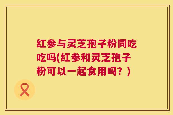 红参与灵芝孢子粉同吃吃吗(红参和灵芝孢子粉可以一起食用吗？)  第1张