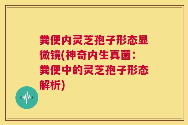 粪便内灵芝孢子形态显微镜(神奇内生真菌:粪便中的灵芝孢子形态解析) 第1张 粪便内灵芝孢子形态显微镜(神奇内生真菌:粪便中的灵芝孢子形态解析) 第1张