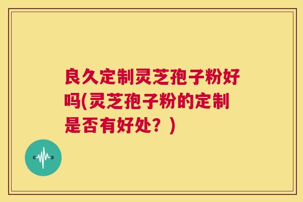 良久定制灵芝孢子粉好吗(灵芝孢子粉的定制是否有好处?) 第1张 良久定制灵芝孢子粉好吗(灵芝孢子粉的定制是否有好处?) 第1张