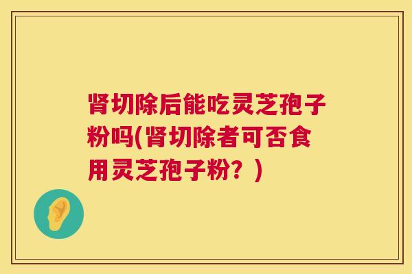 肾切除后能吃灵芝孢子粉吗(肾切除者可否食用灵芝孢子粉?) 第1张 肾切除后能吃灵芝孢子粉吗(肾切除者可否食用灵芝孢子粉?) 第1张