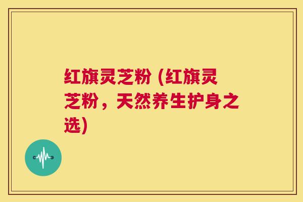 红旗灵芝粉 (红旗灵芝粉,天然养生护身之选) 第1张 红旗灵芝粉 (红旗灵芝粉,天然养生护身之选) 第1张