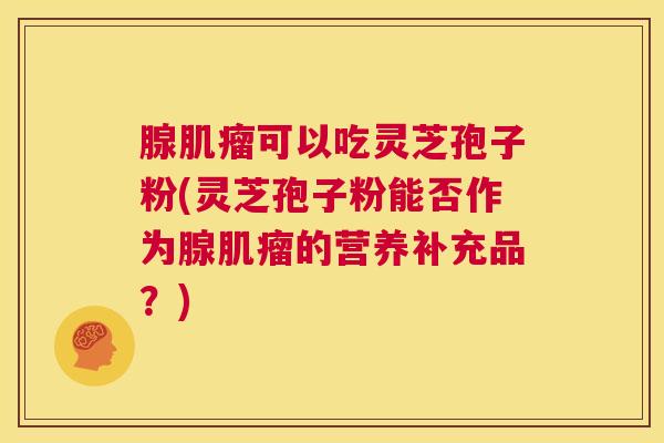 腺肌瘤可以吃灵芝孢子粉(灵芝孢子粉能否作为腺肌瘤的营养补充品?) 第1张 腺肌瘤可以吃灵芝孢子粉(灵芝孢子粉能否作为腺肌瘤的营养补充品?) 第1张