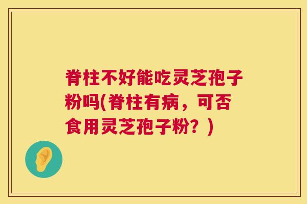 脊柱不好能吃灵芝孢子粉吗(脊柱有病,可否食用灵芝孢子粉?) 第1张 脊柱不好能吃灵芝孢子粉吗(脊柱有病,可否食用灵芝孢子粉?) 第1张