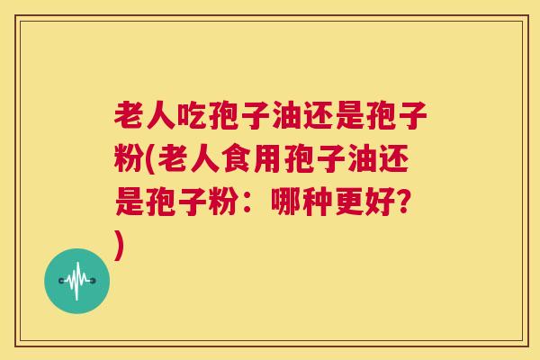 老人吃孢子油还是孢子粉(老人食用孢子油还是孢子粉：哪种更好？)  第1张