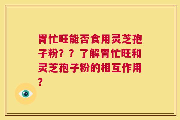 胃忙旺能否食用灵芝孢子粉？？了解胃忙旺和灵芝孢子粉的相互作用？  第1张