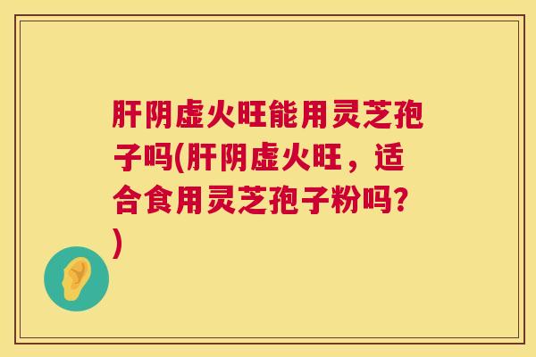 肝阴虚火旺能用灵芝孢子吗(肝阴虚火旺,适合食用灵芝孢子粉吗?) 第1张 肝阴虚火旺能用灵芝孢子吗(肝阴虚火旺,适合食用灵芝孢子粉吗?) 第1张