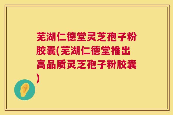 芜湖仁德堂灵芝孢子粉胶囊(芜湖仁德堂推出高品质灵芝孢子粉胶囊)  第1张