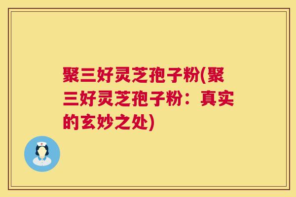 聚三好灵芝孢子粉(聚三好灵芝孢子粉：真实的玄妙之处)  第1张