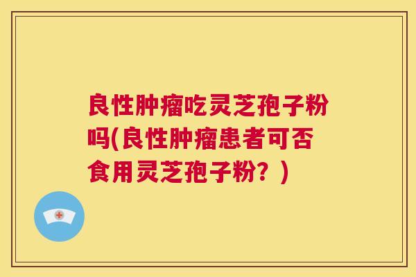 良性肿瘤吃灵芝孢子粉吗(良性肿瘤患者可否食用灵芝孢子粉？)  第1张