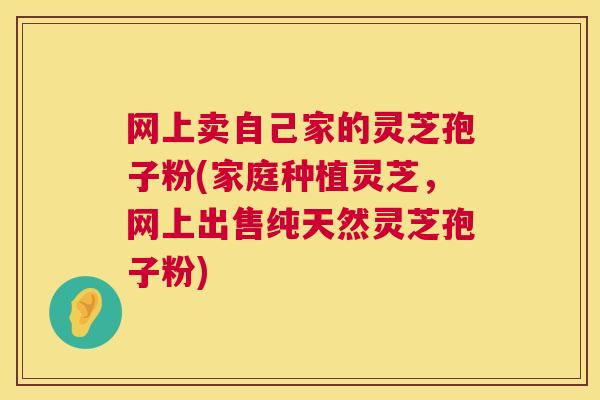 网上卖自己家的灵芝孢子粉(家庭种植灵芝，网上出售纯天然灵芝孢子粉)  第1张