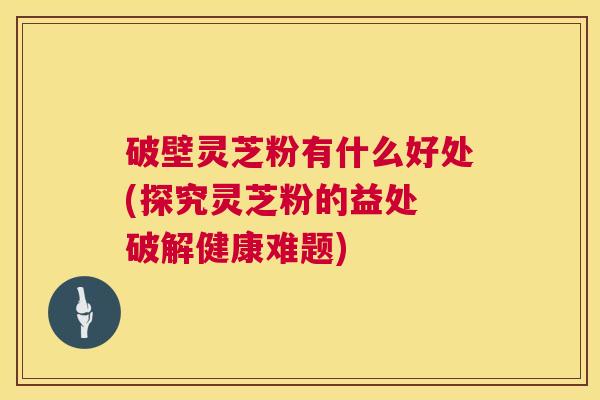破壁灵芝粉有什么好处(探究灵芝粉的益处 破解健康难题) 第1张 破壁灵芝粉有什么好处(探究灵芝粉的益处 破解健康难题) 第1张