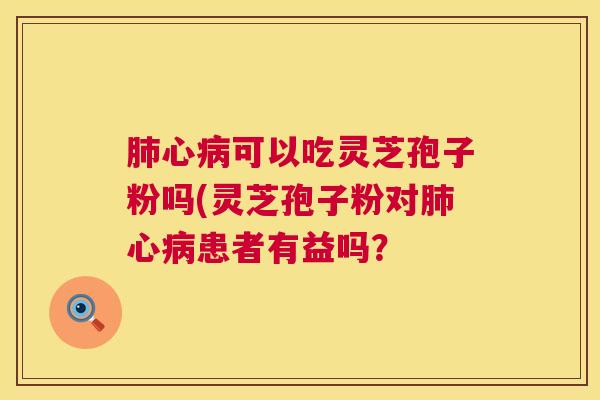 肺心病可以吃灵芝孢子粉吗(灵芝孢子粉对肺心病患者有益吗? 第1张 肺心病可以吃灵芝孢子粉吗(灵芝孢子粉对肺心病患者有益吗? 第1张