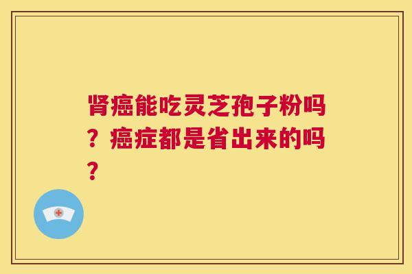 肾癌能吃灵芝孢子粉吗?癌症都是省出来的吗? 第1张 肾癌能吃灵芝孢子粉吗?癌症都是省出来的吗? 第1张