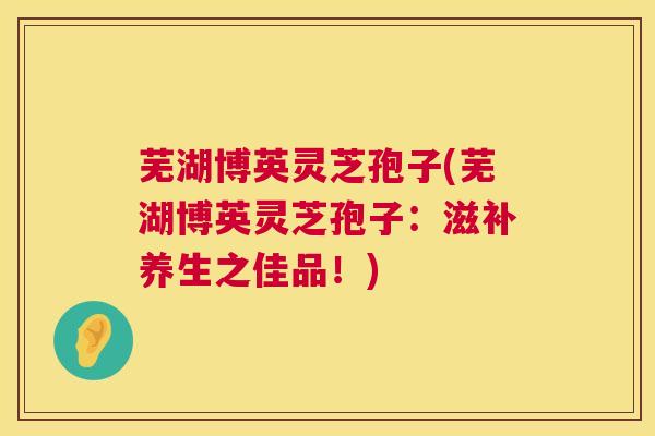 芜湖博英灵芝孢子(芜湖博英灵芝孢子:滋补养生之佳品!) 第1张 芜湖博英灵芝孢子(芜湖博英灵芝孢子:滋补养生之佳品!) 第1张