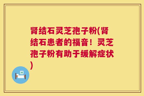 肾结石灵芝孢子粉(肾结石患者的福音！灵芝孢子粉有助于缓解症状)  第1张