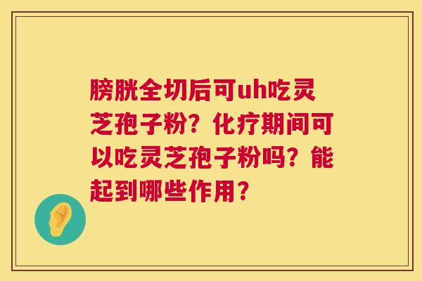 膀胱全切后可uh吃灵芝孢子粉？化疗期间可以吃灵芝孢子粉吗？能起到哪些作用？  第1张