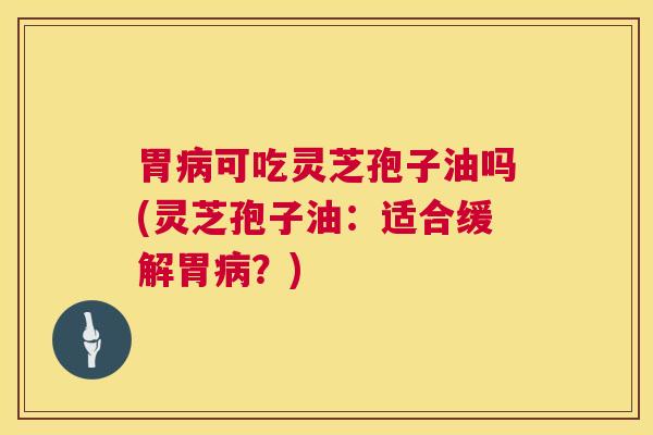 胃病可吃灵芝孢子油吗(灵芝孢子油：适合缓解胃病？)  第1张