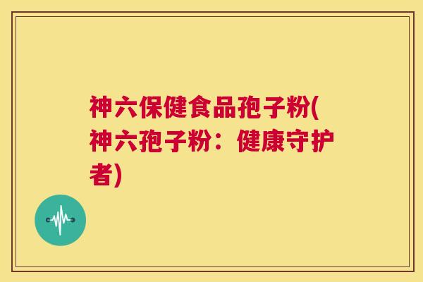 神六保健食品孢子粉(神六孢子粉:健康守护者) 第1张 神六保健食品孢子粉(神六孢子粉:健康守护者) 第1张