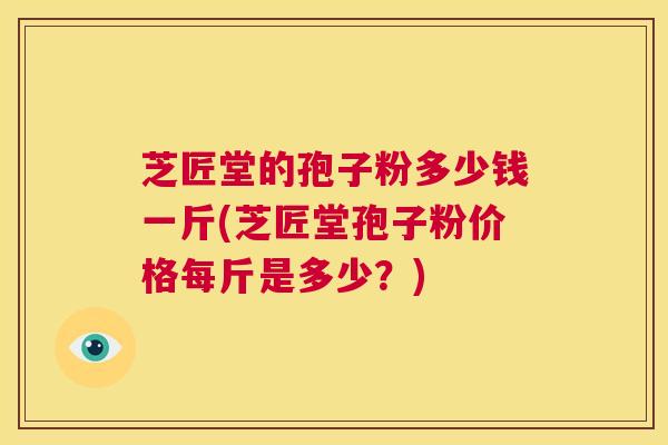 芝匠堂的孢子粉多少钱一斤(芝匠堂孢子粉价格每斤是多少?) 第1张 芝匠堂的孢子粉多少钱一斤(芝匠堂孢子粉价格每斤是多少?) 第1张