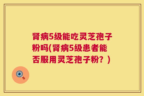 肾病5级能吃灵芝孢子粉吗(肾病5级患者能否服用灵芝孢子粉？)  第1张