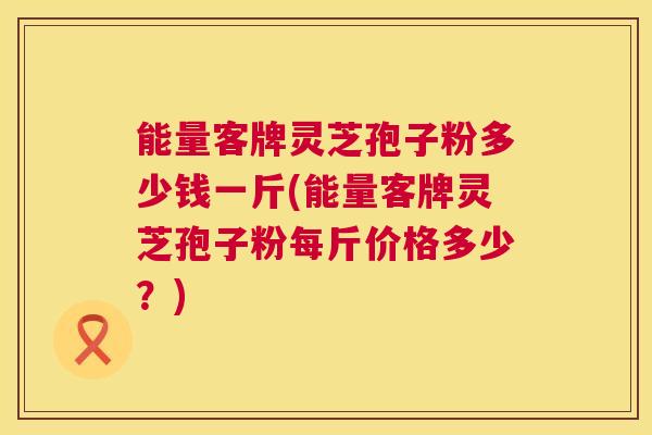 能量客牌灵芝孢子粉多少钱一斤(能量客牌灵芝孢子粉每斤价格多少?) 第1张 能量客牌灵芝孢子粉多少钱一斤(能量客牌灵芝孢子粉每斤价格多少?) 第1张