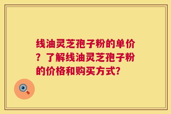 线油灵芝孢子粉的单价?了解线油灵芝孢子粉的价格和购买方式? 第1张 线油灵芝孢子粉的单价?了解线油灵芝孢子粉的价格和购买方式? 第1张