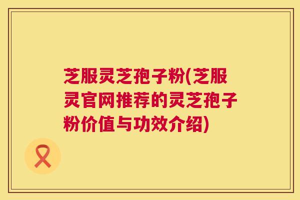 芝服灵芝孢子粉(芝服灵官网推荐的灵芝孢子粉价值与功效介绍)  第1张