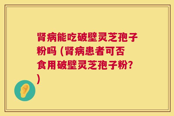 肾病能吃破壁灵芝孢子粉吗 (肾病患者可否食用破壁灵芝孢子粉？)  第1张