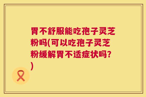 胃不舒服能吃孢子灵芝粉吗(可以吃孢子灵芝粉缓解胃不适症状吗?) 第1张 胃不舒服能吃孢子灵芝粉吗(可以吃孢子灵芝粉缓解胃不适症状吗?) 第1张