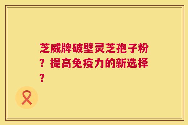芝威牌破壁灵芝孢子粉?提高免疫力的新选择? 第1张 芝威牌破壁灵芝孢子粉?提高免疫力的新选择? 第1张