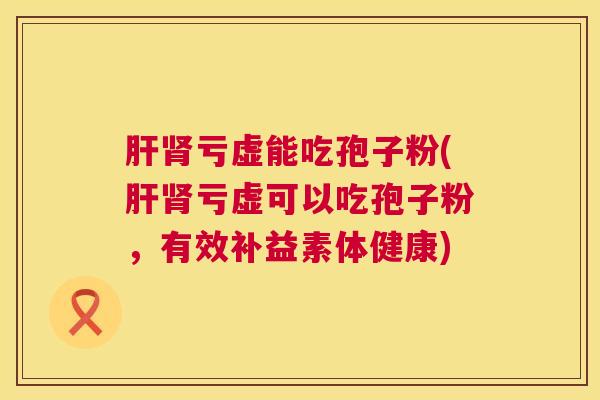 肝肾亏虚能吃孢子粉(肝肾亏虚可以吃孢子粉,有效补益素体健康) 第1张 肝肾亏虚能吃孢子粉(肝肾亏虚可以吃孢子粉,有效补益素体健康) 第1张