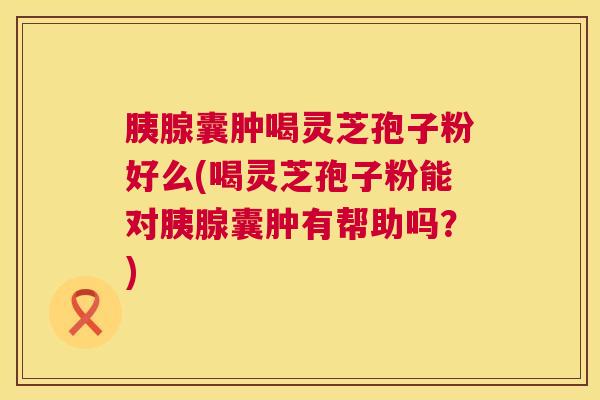胰腺囊肿喝灵芝孢子粉好么(喝灵芝孢子粉能对胰腺囊肿有帮助吗?) 第1张 胰腺囊肿喝灵芝孢子粉好么(喝灵芝孢子粉能对胰腺囊肿有帮助吗?) 第1张