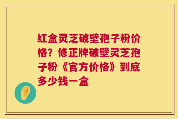 红盒灵芝破壁孢子粉价格？修正牌破壁灵芝孢子粉《官方价格》到底多少钱一盒  第1张