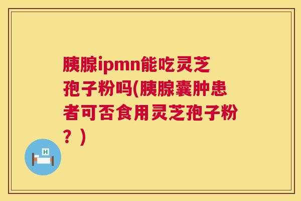 胰腺ipmn能吃灵芝孢子粉吗(胰腺囊肿患者可否食用灵芝孢子粉？)  第1张