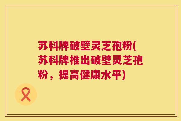 苏科牌破壁灵芝孢粉(苏科牌推出破壁灵芝孢粉,提高健康水平) 第1张 苏科牌破壁灵芝孢粉(苏科牌推出破壁灵芝孢粉,提高健康水平) 第1张