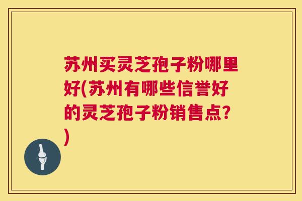 苏州买灵芝孢子粉哪里好(苏州有哪些信誉好的灵芝孢子粉销售点?) 第1张 苏州买灵芝孢子粉哪里好(苏州有哪些信誉好的灵芝孢子粉销售点?) 第1张