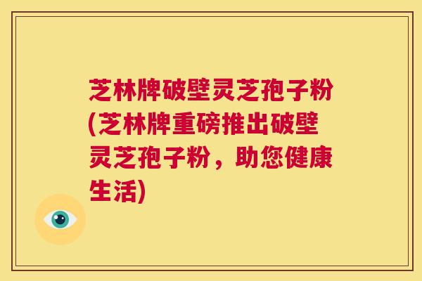 芝林牌破壁灵芝孢子粉(芝林牌重磅推出破壁灵芝孢子粉,助您健康生活) 第1张 芝林牌破壁灵芝孢子粉(芝林牌重磅推出破壁灵芝孢子粉,助您健康生活) 第1张