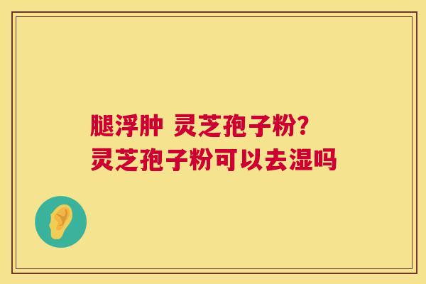 腿浮肿 灵芝孢子粉?灵芝孢子粉可以去湿吗 第1张 腿浮肿 灵芝孢子粉?灵芝孢子粉可以去湿吗 第1张