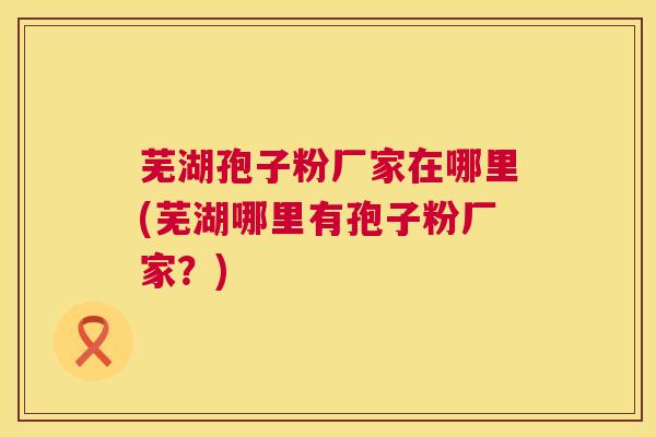 芜湖孢子粉厂家在哪里(芜湖哪里有孢子粉厂家?) 第1张 芜湖孢子粉厂家在哪里(芜湖哪里有孢子粉厂家?) 第1张