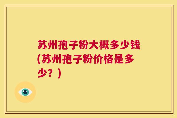 苏州孢子粉大概多少钱(苏州孢子粉价格是多少?) 第1张 苏州孢子粉大概多少钱(苏州孢子粉价格是多少?) 第1张