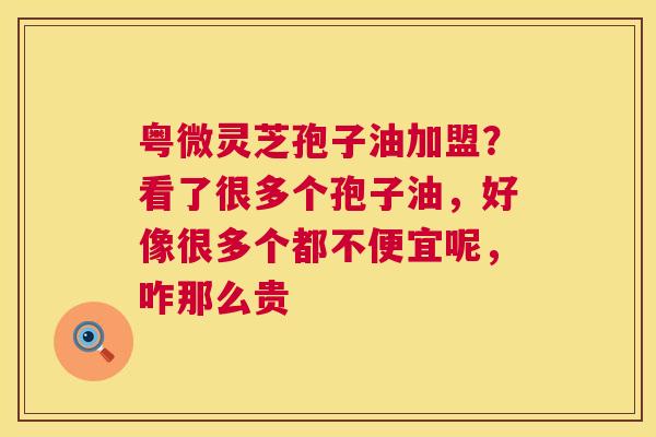 粤微灵芝孢子油加盟？看了很多个孢子油，好像很多个都不便宜呢，咋那么贵  第1张
