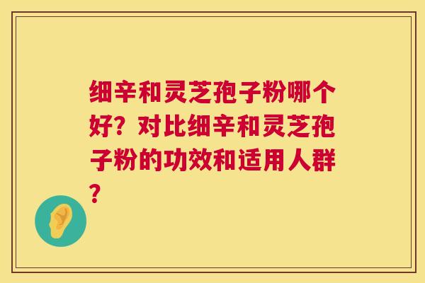 细辛和灵芝孢子粉哪个好?对比细辛和灵芝孢子粉的功效和适用人群? 第1张 细辛和灵芝孢子粉哪个好?对比细辛和灵芝孢子粉的功效和适用人群? 第1张