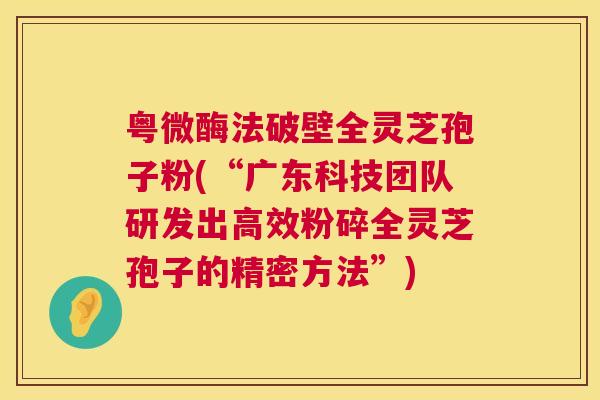 粤微酶法破壁全灵芝孢子粉(“广东科技团队研发出高效粉碎全灵芝孢子的精密方法”) 第1张 粤微酶法破壁全灵芝孢子粉(“广东科技团队研发出高效粉碎全灵芝孢子的精密方法”) 第1张
