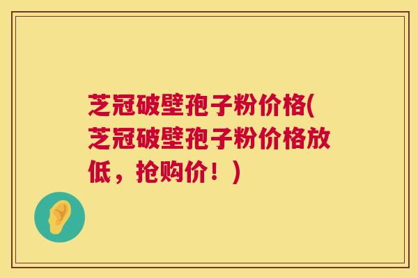 芝冠破壁孢子粉价格(芝冠破壁孢子粉价格放低,抢购价!) 第1张 芝冠破壁孢子粉价格(芝冠破壁孢子粉价格放低,抢购价!) 第1张