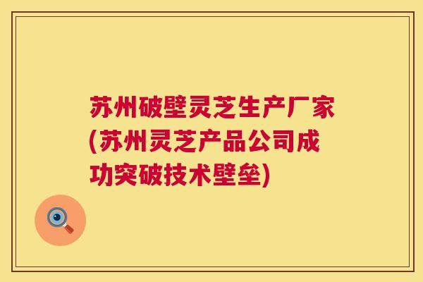 苏州破壁灵芝生产厂家(苏州灵芝产品公司成功突破技术壁垒) 第1张 苏州破壁灵芝生产厂家(苏州灵芝产品公司成功突破技术壁垒) 第1张
